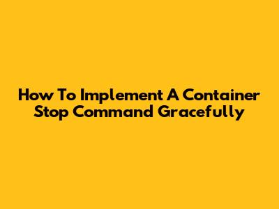 How To Implement A Container Stop Command Gracefully