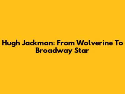 Hugh Jackman: From Wolverine To Broadway Star
