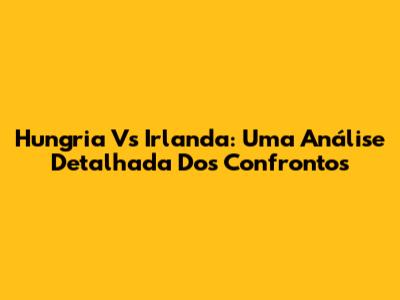 Hungria Vs Irlanda: Uma Análise Detalhada Dos Confrontos