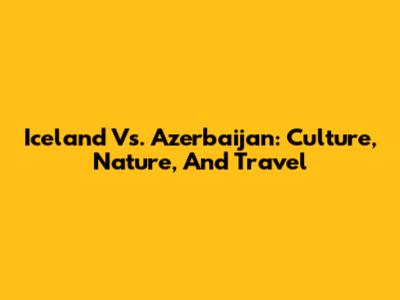 Iceland Vs. Azerbaijan: Culture, Nature, And Travel