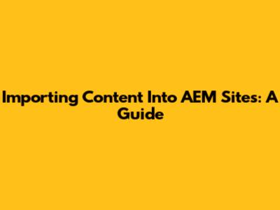 Importing Content Into AEM Sites: A Guide