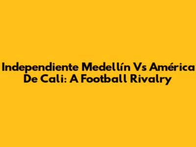 Independiente Medellín Vs América De Cali: A Football Rivalry