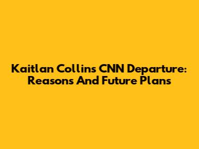 Kaitlan Collins CNN Departure: Reasons And Future Plans
