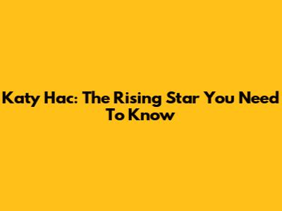 Katy Hac: The Rising Star You Need To Know