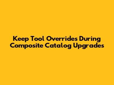 Keep Tool Overrides During Composite Catalog Upgrades
