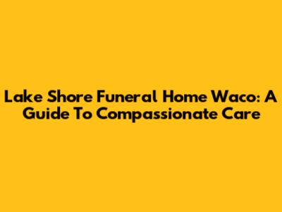 Lake Shore Funeral Home Waco: A Guide To Compassionate Care