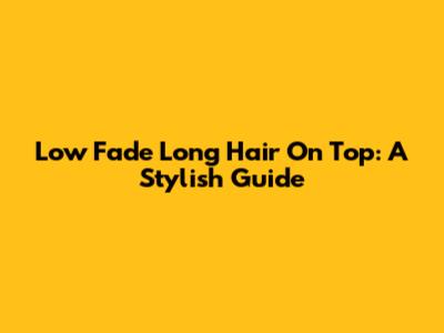 Low Fade Long Hair On Top: A Stylish Guide