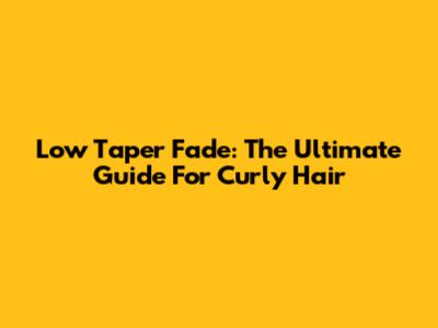 Low Taper Fade: The Ultimate Guide For Curly Hair