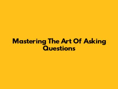 Mastering The Art Of Asking Questions