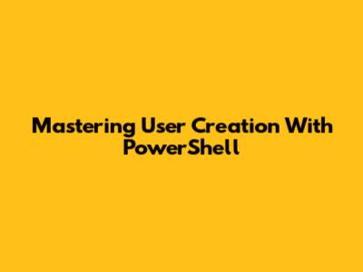 Mastering User Creation With PowerShell