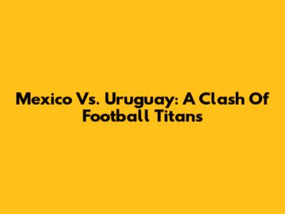 Mexico Vs. Uruguay: A Clash Of Football Titans