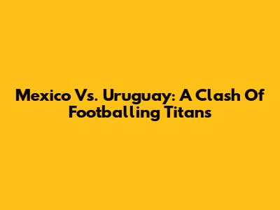 Mexico Vs. Uruguay: A Clash Of Footballing Titans