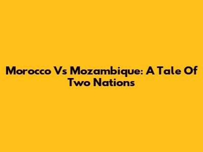 Morocco Vs Mozambique: A Tale Of Two Nations