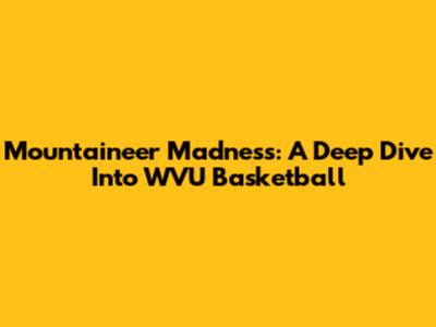 Mountaineer Madness: A Deep Dive Into WVU Basketball