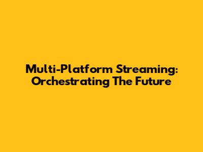 Multi-Platform Streaming: Orchestrating The Future