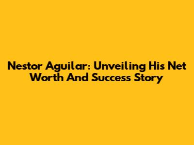 Nestor Aguilar: Unveiling His Net Worth And Success Story