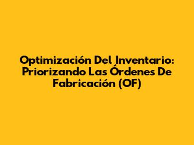 Optimización Del Inventario: Priorizando Las Órdenes De Fabricación (OF)
