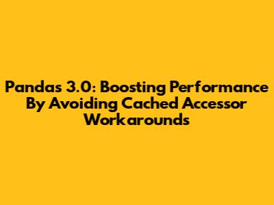 Pandas 3.0: Boosting Performance By Avoiding Cached Accessor Workarounds