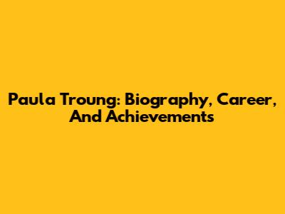 Paula Troung: Biography, Career, And Achievements