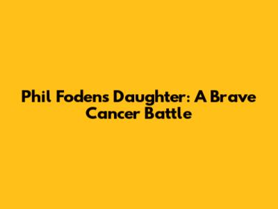 Phil Foden's Daughter: A Brave Cancer Battle