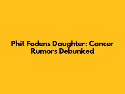 Phil Foden's Daughter: Cancer Rumors Debunked