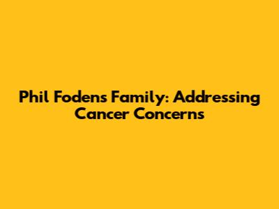 Phil Foden's Family: Addressing Cancer Concerns