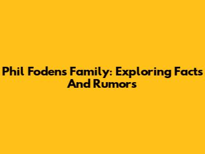 Phil Foden's Family: Exploring Facts And Rumors