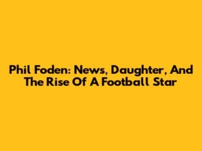 Phil Foden: News, Daughter, And The Rise Of A Football Star