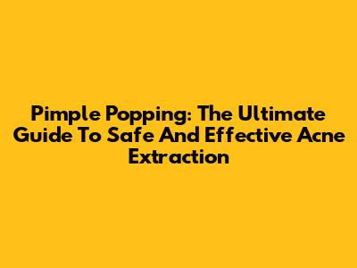 Pimple Popping: The Ultimate Guide To Safe And Effective Acne Extraction