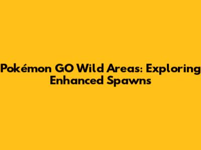 Pokémon GO Wild Areas: Exploring Enhanced Spawns