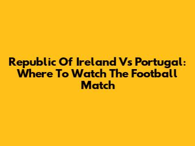 Republic Of Ireland Vs Portugal: Where To Watch The Football Match