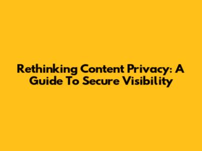 Rethinking Content Privacy: A Guide To Secure Visibility