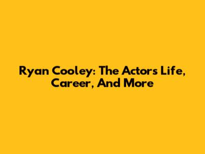 Ryan Cooley: The Actor's Life, Career, And More