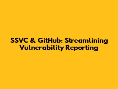 SSVC & GitHub: Streamlining Vulnerability Reporting