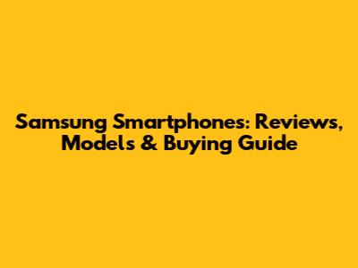 Samsung Smartphones: Reviews, Models & Buying Guide