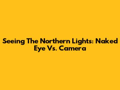 Seeing The Northern Lights: Naked Eye Vs. Camera