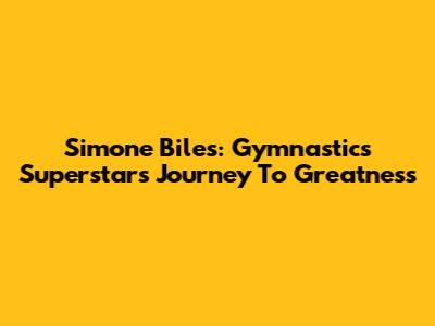 Simone Biles: Gymnastics Superstar's Journey To Greatness