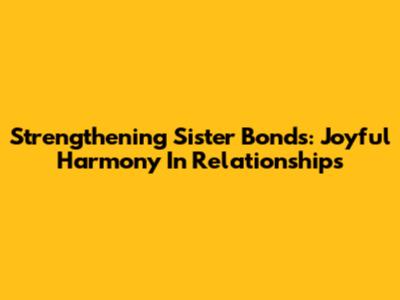 Strengthening Sister Bonds: Joyful Harmony In Relationships