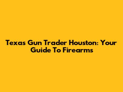 Texas Gun Trader Houston: Your Guide To Firearms