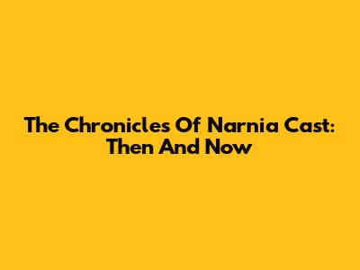 The Chronicles Of Narnia Cast: Then And Now