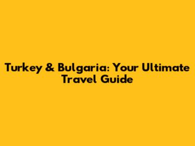 Turkey & Bulgaria: Your Ultimate Travel Guide