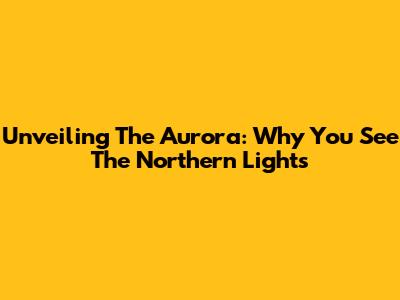 Unveiling The Aurora: Why You See The Northern Lights