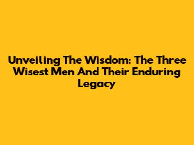 Unveiling The Wisdom: The Three Wisest Men And Their Enduring Legacy