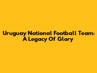 Uruguay National Football Team: A Legacy Of Glory