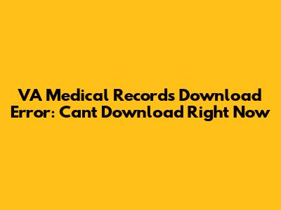 VA Medical Records Download Error: Can't Download Right Now