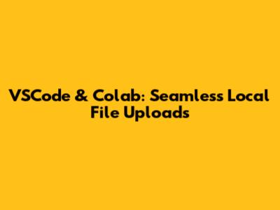 VSCode & Colab: Seamless Local File Uploads