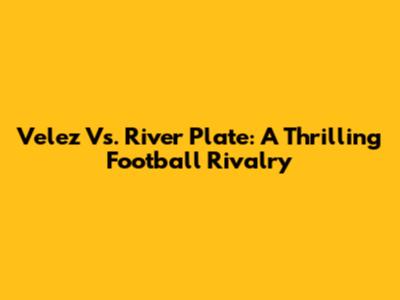 Velez Vs. River Plate: A Thrilling Football Rivalry
