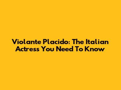 Violante Placido: The Italian Actress You Need To Know