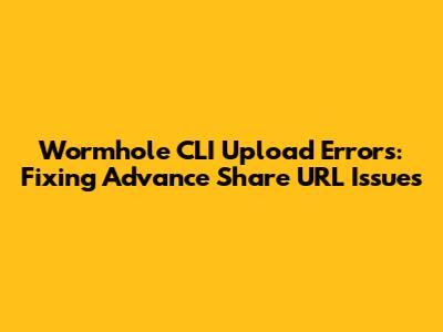 Wormhole CLI Upload Errors: Fixing Advance Share URL Issues